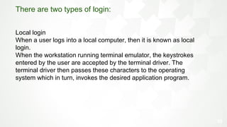 35
There are two types of login:
Local login
When a user logs into a local computer, then it is known as local
login.
When the workstation running terminal emulator, the keystrokes
entered by the user are accepted by the terminal driver. The
terminal driver then passes these characters to the operating
system which in turn, invokes the desired application program.
 