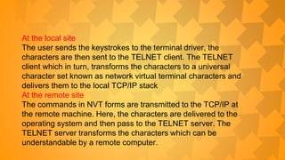 At the local site
The user sends the keystrokes to the terminal driver, the
characters are then sent to the TELNET client. The TELNET
client which in turn, transforms the characters to a universal
character set known as network virtual terminal characters and
delivers them to the local TCP/IP stack
At the remote site
The commands in NVT forms are transmitted to the TCP/IP at
the remote machine. Here, the characters are delivered to the
operating system and then pass to the TELNET server. The
TELNET server transforms the characters which can be
understandable by a remote computer.
 