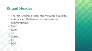 ⇨ The first five lines of an E-mail message is called E-
mail header. The header part comprises of
following fields:
⇨ From
⇨ Date
⇨ To
⇨ Subject
⇨ CC
⇨ BCC
E-mail Header
7
 