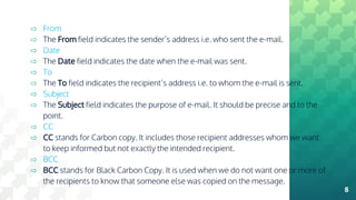 ⇨ From
⇨ The From field indicates the sender’s address i.e. who sent the e-mail.
⇨ Date
⇨ The Date field indicates the date when the e-mail was sent.
⇨ To
⇨ The To field indicates the recipient’s address i.e. to whom the e-mail is sent.
⇨ Subject
⇨ The Subject field indicates the purpose of e-mail. It should be precise and to the
point.
⇨ CC
⇨ CC stands for Carbon copy. It includes those recipient addresses whom we want
to keep informed but not exactly the intended recipient.
⇨ BCC
⇨ BCC stands for Black Carbon Copy. It is used when we do not want one or more of
the recipients to know that someone else was copied on the message.
8
 