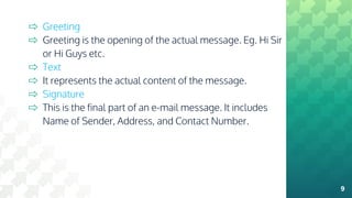 ⇨ Greeting
⇨ Greeting is the opening of the actual message. Eg. Hi Sir
or Hi Guys etc.
⇨ Text
⇨ It represents the actual content of the message.
⇨ Signature
⇨ This is the final part of an e-mail message. It includes
Name of Sender, Address, and Contact Number.
9
 
