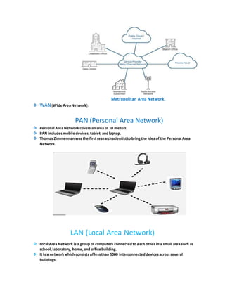 Metropolitan Area Network.
 WAN(Wide AreaNetwork):
PAN (Personal Area Network)
 Personal Area Network covers an area of 10 meters.
 PAN includesmobile devices,tablet,andlaptop.
 Thomas Zimmerman was the first researchscientistto bring the ideaof the Personal Area
Network.
LAN (Local Area Network)
 Local Area Network is a group of computers connectedto each other in a small area such as
school,laboratory, home,and office building.
 It is a networkwhich consists oflessthan 5000 interconnecteddevicesacrossseveral
buildings.
 