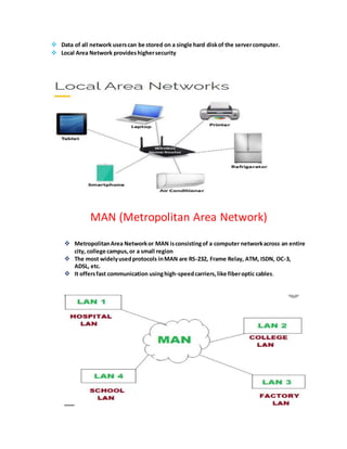  Data of all network userscan be stored on a single hard diskof the servercomputer.
 Local Area Network provideshighersecurity
MAN (Metropolitan Area Network)
 MetropolitanArea Networkor MAN isconsistingof a computer networkacross an entire
city, college campus,or a small region
 The most widelyusedprotocols inMAN are RS-232, Frame Relay, ATM, ISDN, OC-3,
ADSL, etc.
 It offersfast communication usinghigh-speedcarriers,like fiberoptic cables.
 