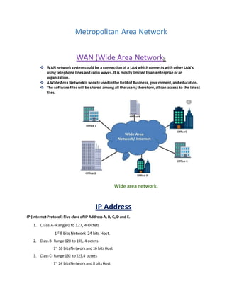 Metropolitan Area Network
WAN (Wide Area Network)-
 WANnetwork systemcould be a connectionof a LAN whichconnects with other LAN's
usingtelephone linesandradio waves. It is mostly limitedtoan enterprise oran
organization.
 A Wide Area Networkis widelyusedin the fieldof Business,government,andeducation.
 The software fileswill be shared among all the users;therefore,all can access to the latest
files.
Wide area network.
IP Address
IP (InternetProtocol) Five class of IP Address A, B, C, D and E.
1. Class A- Range 0 to 127, 4 Octets
1st 8 bits Network 24 bits Host.
2. ClassB- Range 128 to 191, 4 octets
1st
16 bitsNetworkand16 bitsHost.
3. ClassC- Range 192 to223,4 octets
1st
24 bitsNetworkand8 bitsHost
 