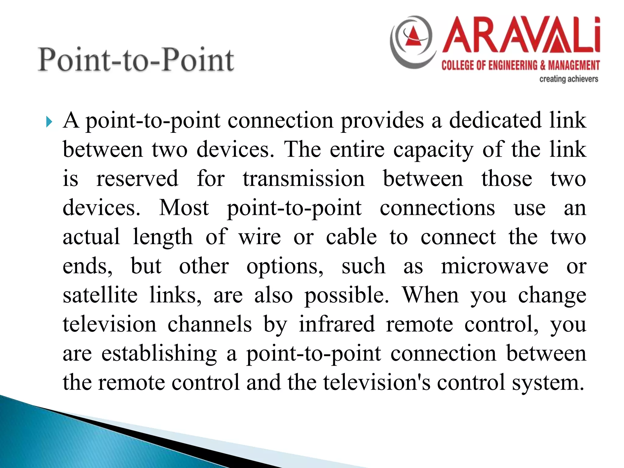  A point-to-point connection provides a dedicated link
between two devices. The entire capacity of the link
is reserved for transmission between those two
devices. Most point-to-point connections use an
actual length of wire or cable to connect the two
ends, but other options, such as microwave or
satellite links, are also possible. When you change
television channels by infrared remote control, you
are establishing a point-to-point connection between
the remote control and the television's control system.
 