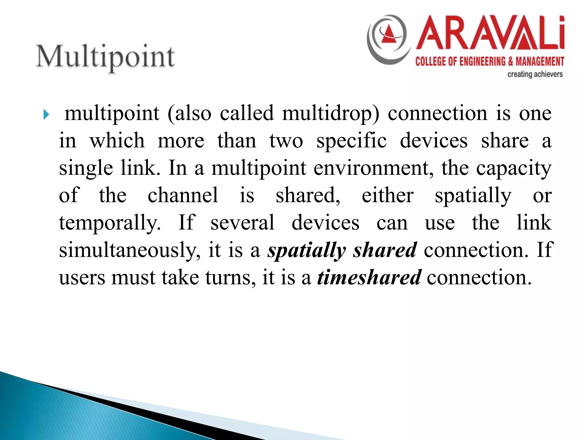  multipoint (also called multidrop) connection is one
in which more than two specific devices share a
single link. In a multipoint environment, the capacity
of the channel is shared, either spatially or
temporally. If several devices can use the link
simultaneously, it is a spatially shared connection. If
users must take turns, it is a timeshared connection.
 