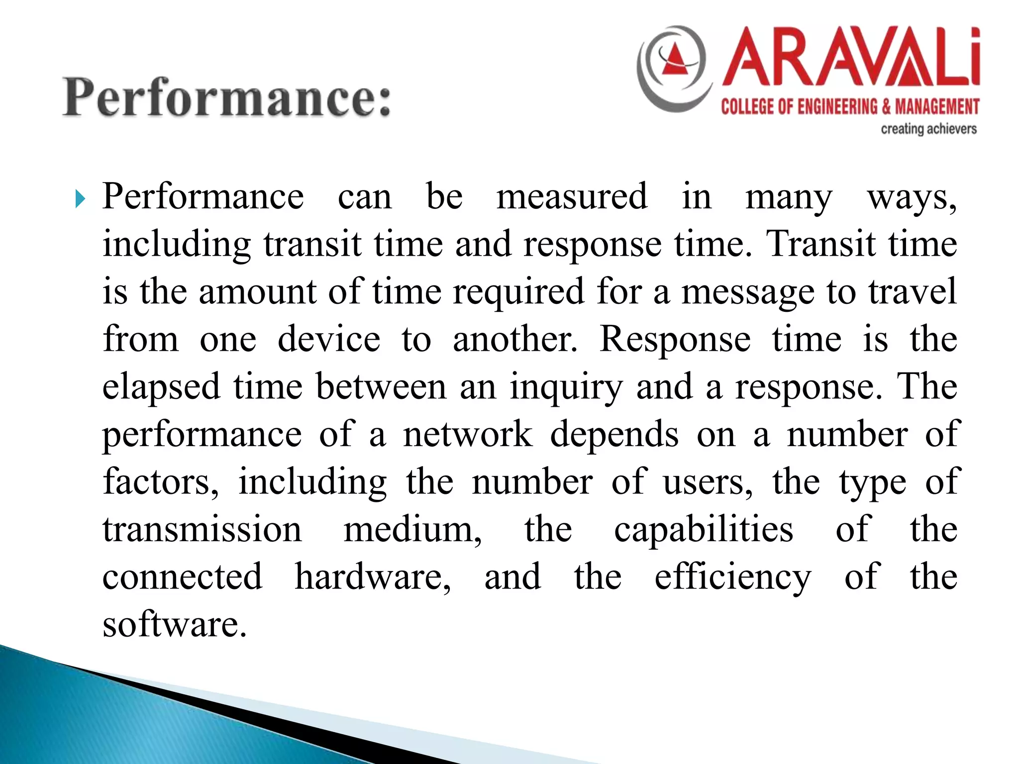  Performance can be measured in many ways,
including transit time and response time. Transit time
is the amount of time required for a message to travel
from one device to another. Response time is the
elapsed time between an inquiry and a response. The
performance of a network depends on a number of
factors, including the number of users, the type of
transmission medium, the capabilities of the
connected hardware, and the efficiency of the
software.
 
