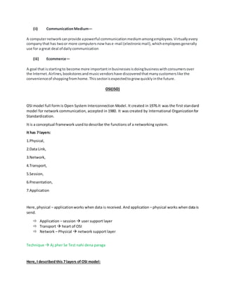 (ii) CommunicationMedium—
A computernetworkcanprovide apowerful communicationmediumamongemployees.Virtuallyevery
companythat has twoor more computers now hase-mail (electronicmail),whichemployeesgenerally
use for a great deal of dailycommunication
(iii) Ecommerce—
A goal that isstartingto become more importantinbusinessesisdoingbusinesswithconsumersover
the Internet.Airlines,bookstoresandmusicvendorshave discoveredthatmanycustomerslike the
convenienceof shoppingfromhome.Thissectorisexpectedtogrow quicklyinthe future.
OSI(ISO)
OSI model full form is Open System Interconnection Model. It created in 1976.It was the first standard
model for network communication, accepted in 1980. It was created by International Organizationfor
Standardization.
It is a conceptual framework used to describe the functions of a networking system.
It has 7 layers:
1.Physical,
2.Data Link,
3.Network,
4.Transport,
5.Session,
6.Presentation,
7.Application
Here, physical – applicationworks when data is received. And application – physical works when data is
send.
 Application – session  user support layer
 Transport  heart of OSI
 Network – Physical  network support layer
Technique  Aj pher Se Test nahi dena paraga
Here, I described this 7 layers of OSI model:
 