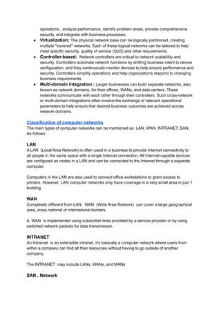 operations , analyze performance, identify problem areas, provide comprehensive
security, and integrate with business processes.
● Virtualization: The physical network base can be logically partitioned, creating
multiple "covered" networks. Each of these logical networks can be tailored to help
meet specific security, quality of service (QoS) and other requirements.
● Controller-based: Network controllers are critical to network scalability and
security. Controllers automate network functions by shifting business intent to device
configuration, and they continuously monitor devices to help ensure performance and
security. Controllers simplify operations and help organizations respond to changing
business requirements.
● Multi-domain integration : Larger businesses can build separate networks, also
known as network domains, for their offices, WANs, and data centers. These
networks communicate with each other through their controllers. Such cross-network
or multi-domain integrations often involve the exchange of relevant operational
parameters to help ensure that desired business outcomes are achieved across
network domains.
Classification of computer networks
The main types of computer networks can be mentioned as: LAN, WAN, INTRANET, SAN.
As follows:
LAN
A LAN (Local Area Network) is often used in a business to provide Internet connectivity to
all people in the same space with a single Internet connection. All Internet-capable devices
are configured as nodes in a LAN and can be connected to the Internet through a separate
computer.
Computers in the LAN are also used to connect office workstations to grant access to
printers. However, LAN computer networks only have coverage in a very small area in just 1
building.
WAN
Completely different from LAN, WAN (Wide Area Network) can cover a large geographical
area, cross national or international borders.
A WAN is implemented using subscriber lines provided by a service provider or by using
switched network packets for data transmission.
INTRANET
An Intrarnet is an extensible intranet, it's basically a computer network where users from
within a company can find all their resources without having to go outside of another
company.
The INTRANET may include LANs, WANs, and MANs
SAN . Network
 