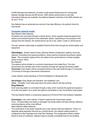 A SAN (Storage Area Network) provides a high-speed infrastructure for moving data
between storage devices and file servers. SAN network performance is very fast,
redundancy features are available, the distance between machines in the SAN network can
be up to 10 km
San Network has an extremely low cost but it has high efficiency, the optimal choice for
businesses.
Computer network model
Star Network (Star Network)
All stations are connected through a central device, which supports receiving signals from
stations and transferring them to the destination station. Depending on the purpose of the
request from the network, the central device can be a hub, switch, router or central server.
The star network model helps to establish Point-to-Point links through the central station and
equipment.
Advantages: Simple network setup, allowing network configuration (adding, removing
stations), controlling and repairing problems, using maximum physical transmission speed.
Cons: The connection distance from the station to the central device is limited (suitable
radius is about 100m)
Bus Network
The stations will be divided on a common transmission line (called Bus). The main
transmission line will take care of the connection through two special connectors called
Terminator. Each station will be connected directly to the main shaft through a T-connector
(T-Connect) or through a transceiver (transceiver).
Linear network model operating on Point-to-Multipoint or Broadcast links
Advantages: Easy design and operation, low installation cost
Cons: Unstable, if one node goes down the whole network will stop working.
Ring Network
Each receiving station is connected through a relay, which receives the signal and passes it
on to the next station. As a result, the signal is transmitted in only one direction (ring shape).
The ring network follows a consecutive sequence of Point-to-Point links between repeaters.
Advantages: Like a star network, it helps to optimize the transmission speed.
Cons: If unfortunately one station is damaged, the whole station will stop working, adding or
removing stations will be more difficult.
Mesh Network (Mesh Network)
The combination of two linear networks and a star network (Star Bus Network): There is a
separate signal separator that acts as a central device, the network cabling system is
configured as Star Topology and Linear Bus Topology. This configuration allows multiple
teams to work at a distance, making it easy to arrange compatible lines for any building.
 