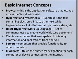 Basic Internet Concepts
 Browser – this is the application software that lets you
access the World Wide Web
 Hypertext and hypermedia – Hypertext is the text
containing electronic links to other text while
hypermedia are links that contain pictures, videos, etc.
 HTML (Hypertext Mark up Language) – set of
commands used to create world wide web documents.
 Clients – computers that are capable of obtaining
information and applications from a server.
 Servers – computers that provide functionality to
other computers.
 IP Address – this is the numerical designation for each
computer or device connected to the internet.
 