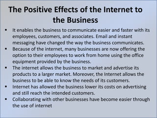 The Positive Effects of the Internet to
the Business
 It enables the business to communicate easier and faster with its
employees, customers, and associates. Email and instant
messaging have changed the way the business communicates.
 Because of the internet, many businesses are now offering the
option to their employees to work from home using the office
equipment provided by the business.
 The internet allows the business to market and advertise its
products to a larger market. Moreover, the Internet allows the
business to be able to know the needs of its customers.
 Internet has allowed the business lower its costs on advertising
and still reach the intended customers.
 Collaborating with other businesses have become easier through
the use of internet
 