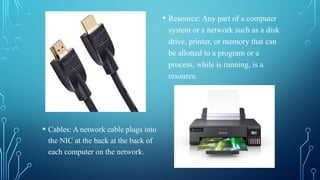 • Cables: A network cable plugs into
the NIC at the back at the back of
each computer on the network.
• Resource: Any part of a computer
system or a network such as a disk
drive, printer, or memory that can
be allotted to a program or a
process, while is running, is a
resource.
 