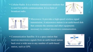 • Microwave: It provides a high-speed wireless signal
transmission. A microwave station is an earth-based dish
that contains the antenna and other equipments
necessary to conduct microwave communication.
• Communication Satellite: It is a space station that
receives microwave signals from an earth-based station
back over a wide area to any number of earth-based
station, such as GPS.
• Cellular Radio: It is a wireless transmission medium that
is used for mobile communication. It is a form of
broadcast radio.
 