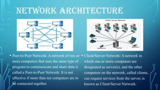 NETWORK ARCHITECTURE
• Peer-to-Peer Network: A network of two or
more computers that uses the same type of
program to communicate and share data is
called a Peer-to-Peer Network. It is not
effective if more than ten computers are to
be connected together.
• Client/Server Network: A network in
which one or more computers are
designated as server(s), and the other
computers on the network, called clients,
can request services from the server, is
known as Client/Server Network.
 