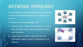 NETWORK TOPOLOGY
In networking, the term topology refers to the layout
structure of connected computers and devices on a
network.
Two levels of network topology are:-
1. Physical level: It refers to the parts of a network
that physically exist, such as computers, cables
and connectors.
2. Logical level: It refers to the path that the
information takes to reach its destination on a
network.
 