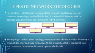 TYPES OF NETWORK TOPOLOGIES
• Bus topology: In this kind of topology, all the computers and their devices are
connected to one single cable called the bus. It is also called linear network. It
transmits data, instructions and information in both directions.
• Star topology: In this kind of topology, connector called a hub is placed at the center to
which all the other nodes are connected. All the information that is transferred from
one computer to another on the network passes via the hub.
 