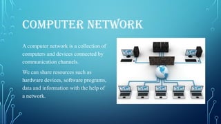 COMPUTER NETWORK
A computer network is a collection of
computers and devices connected by
communication channels.
We can share resources such as
hardware devices, software programs,
data and information with the help of
a network.
 