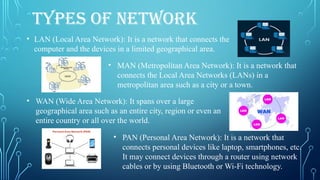 TYPES OF NETWORK
• LAN (Local Area Network): It is a network that connects the
computer and the devices in a limited geographical area.
• MAN (Metropolitan Area Network): It is a network that
connects the Local Area Networks (LANs) in a
metropolitan area such as a city or a town.
• WAN (Wide Area Network): It spans over a large
geographical area such as an entire city, region or even an
entire country or all over the world.
• PAN (Personal Area Network): It is a network that
connects personal devices like laptop, smartphones, etc.
It may connect devices through a router using network
cables or by using Bluetooth or Wi-Fi technology.
 