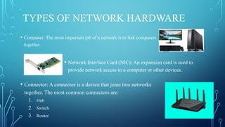 TYPES OF NETWORK HARDWARE
• Computer: The most important job of a network is to link computers
together.
• Network Interface Card (NIC): An expansion card is used to
provide network access to a computer or other devices.
• Connector: A connector is a device that joins two networks
together. The most common connectors are:
1. Hub
2. Switch
3. Router
 