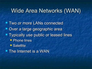 Wide Area Networks (WAN)Wide Area Networks (WAN)
 Two or more LANs connectedTwo or more LANs connected
 Over a large geographic areaOver a large geographic area
 Typically use public or leased linesTypically use public or leased lines
 Phone linesPhone lines
 SatelliteSatellite
 The Internet is a WANThe Internet is a WAN
 