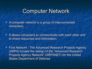 Computer NetworkComputer Network
 A computer network is a group of interconnectedA computer network is a group of interconnected
computers.computers.
 It allows computers to communicate with each other andIt allows computers to communicate with each other and
to share resources and information.to share resources and information.
 First Network : The Advanced Research Projects AgencyFirst Network : The Advanced Research Projects Agency
(ARPA) funded the design of the "Advanced Research(ARPA) funded the design of the "Advanced Research
Projects Agency Network" (ARPANET) for the UnitedProjects Agency Network" (ARPANET) for the United
States Department of DefenseStates Department of Defense
 