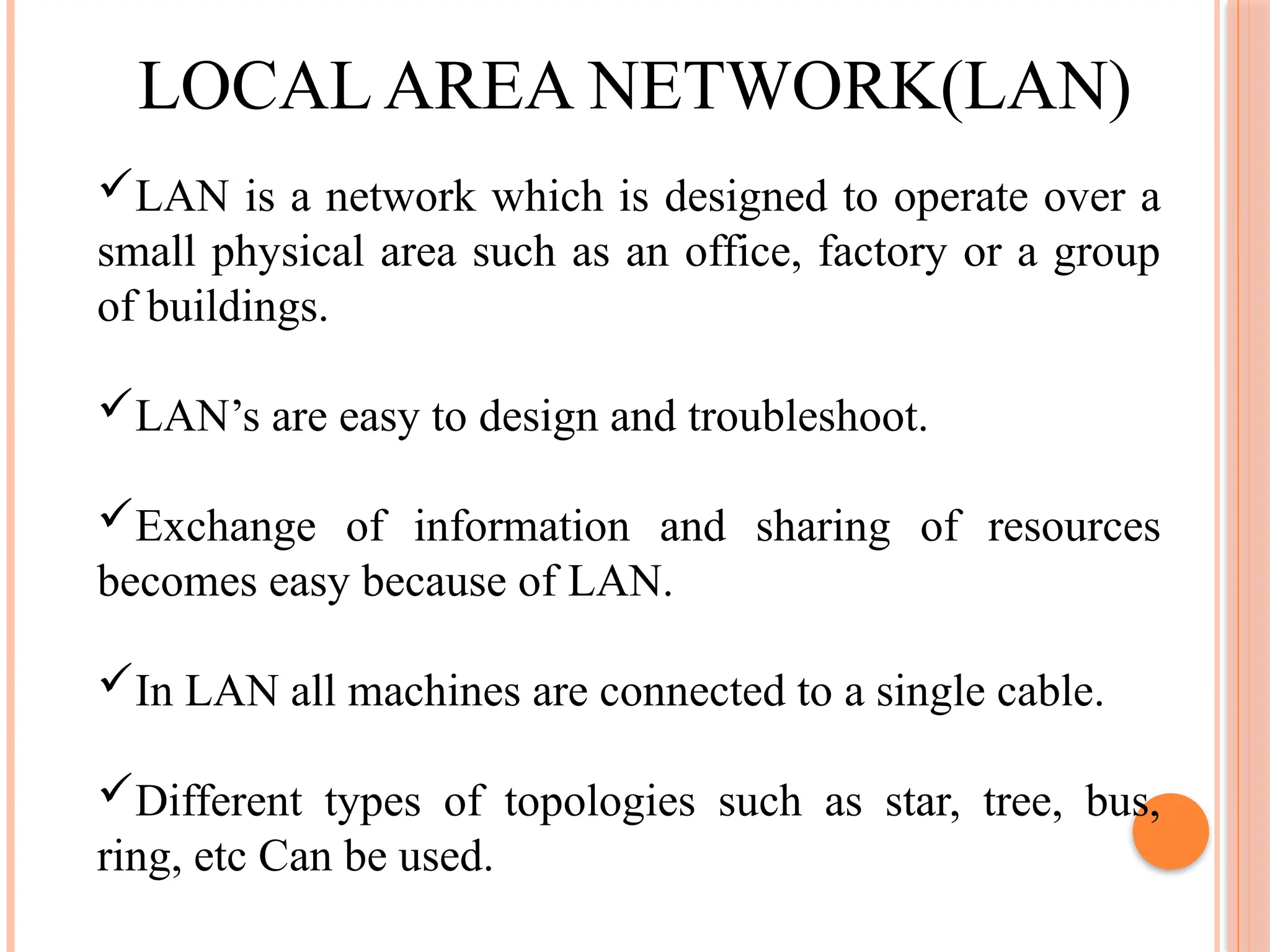 LOCAL AREA NETWORK(LAN)
LAN is a network which is designed to operate over a
small physical area such as an office, factory or a group
of buildings.
LAN’s are easy to design and troubleshoot.
Exchange of information and sharing of resources
becomes easy because of LAN.
In LAN all machines are connected to a single cable.
Different types of topologies such as star, tree, bus,
ring, etc Can be used.
 