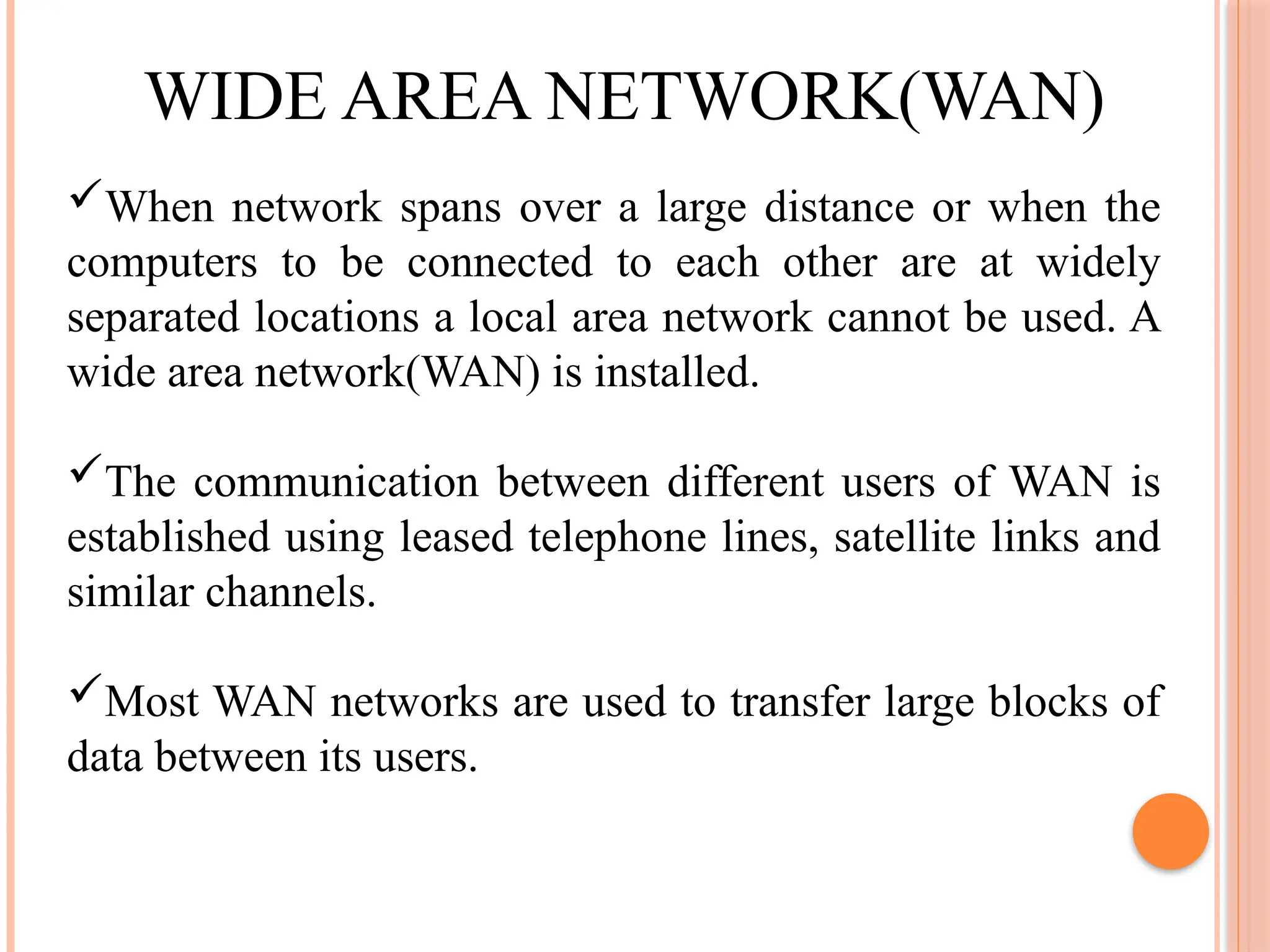 WIDE AREA NETWORK(WAN)
When network spans over a large distance or when the
computers to be connected to each other are at widely
separated locations a local area network cannot be used. A
wide area network(WAN) is installed.
The communication between different users of WAN is
established using leased telephone lines, satellite links and
similar channels.
Most WAN networks are used to transfer large blocks of
data between its users.
 