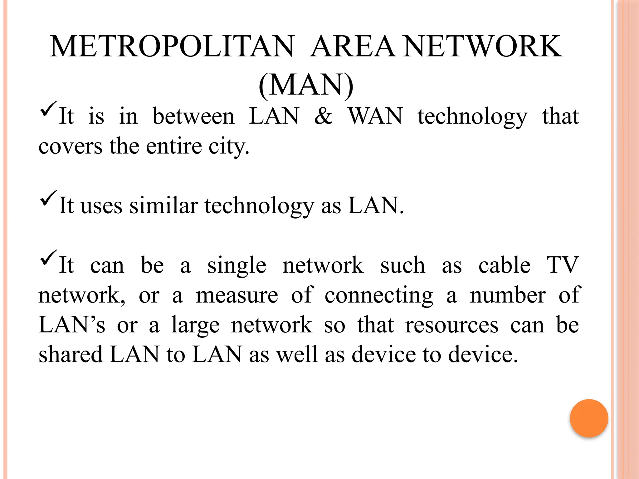 METROPOLITAN AREA NETWORK
(MAN)
It is in between LAN & WAN technology that
covers the entire city.
It uses similar technology as LAN.
It can be a single network such as cable TV
network, or a measure of connecting a number of
LAN’s or a large network so that resources can be
shared LAN to LAN as well as device to device.
 