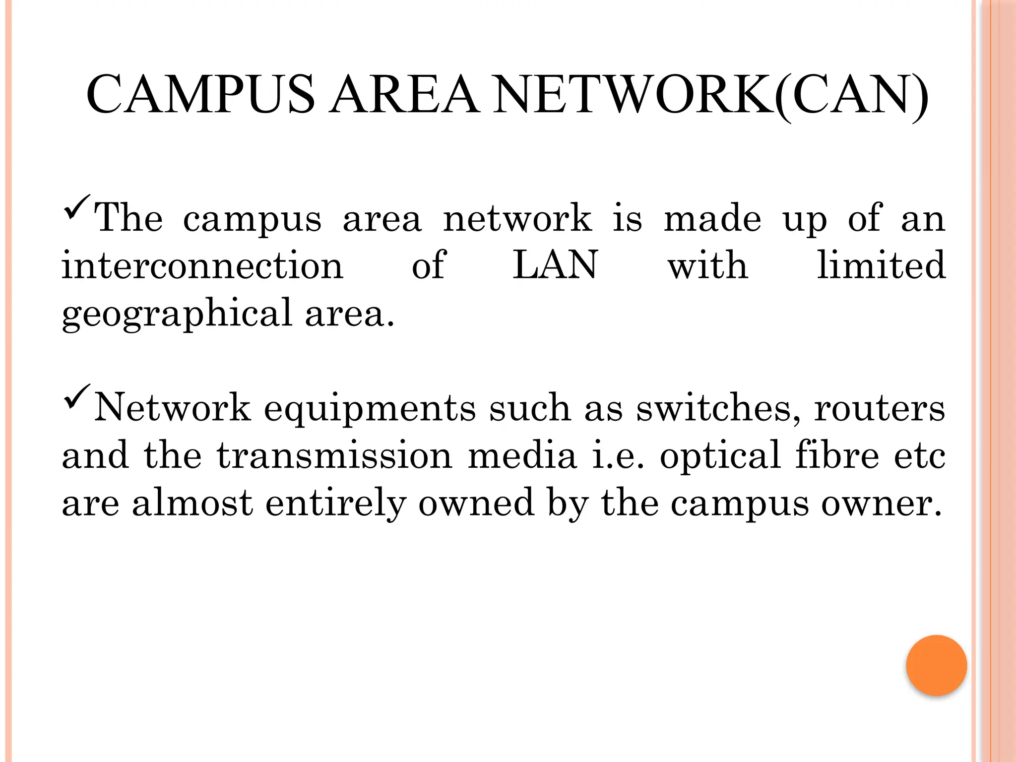 CAMPUS AREA NETWORK(CAN)
The campus area network is made up of an
interconnection of LAN with limited
geographical area.
Network equipments such as switches, routers
and the transmission media i.e. optical fibre etc
are almost entirely owned by the campus owner.
 