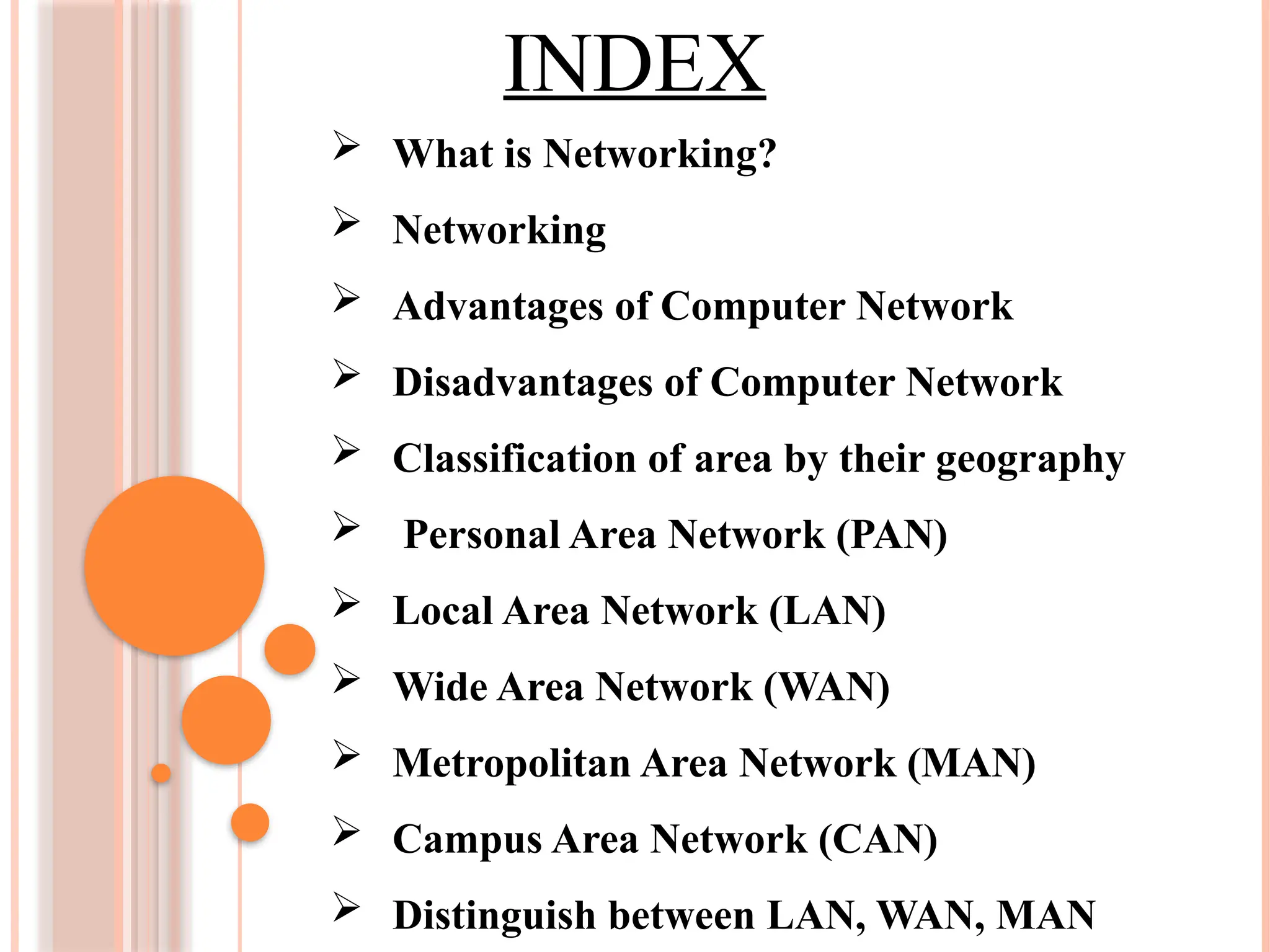 INDEX
 What is Networking?
 Networking
 Advantages of Computer Network
 Disadvantages of Computer Network
 Classification of area by their geography
 Personal Area Network (PAN)
 Local Area Network (LAN)
 Wide Area Network (WAN)
 Metropolitan Area Network (MAN)
 Campus Area Network (CAN)
 Distinguish between LAN, WAN, MAN
 