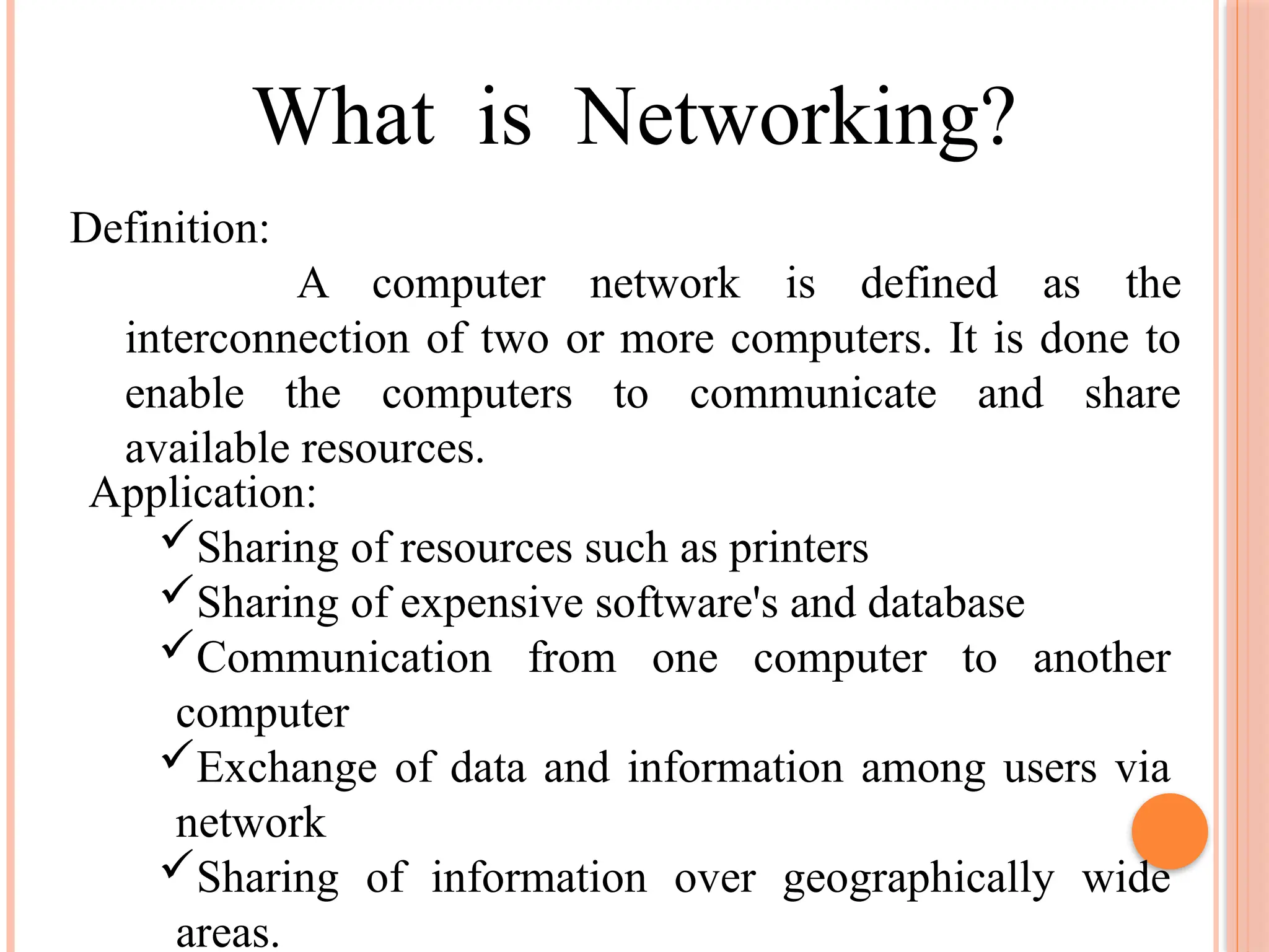 What is Networking?
Definition:
A computer network is defined as the
interconnection of two or more computers. It is done to
enable the computers to communicate and share
available resources.
Application:
Sharing of resources such as printers
Sharing of expensive software's and database
Communication from one computer to another
computer
Exchange of data and information among users via
network
Sharing of information over geographically wide
areas.
 