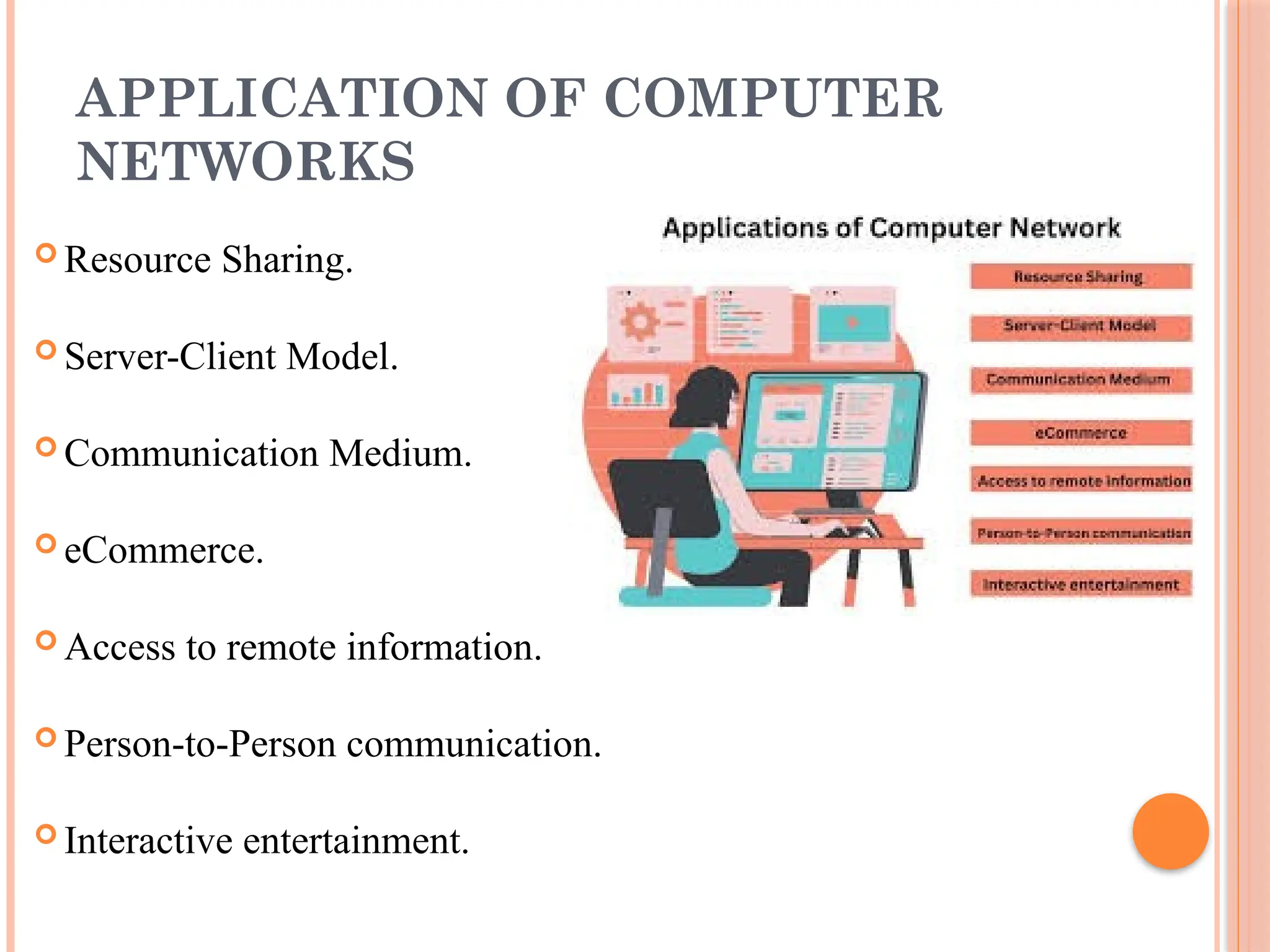 APPLICATION OF COMPUTER
NETWORKS
 Resource Sharing.
 Server-Client Model.
 Communication Medium.
 eCommerce.
 Access to remote information.
 Person-to-Person communication.
 Interactive entertainment.
 