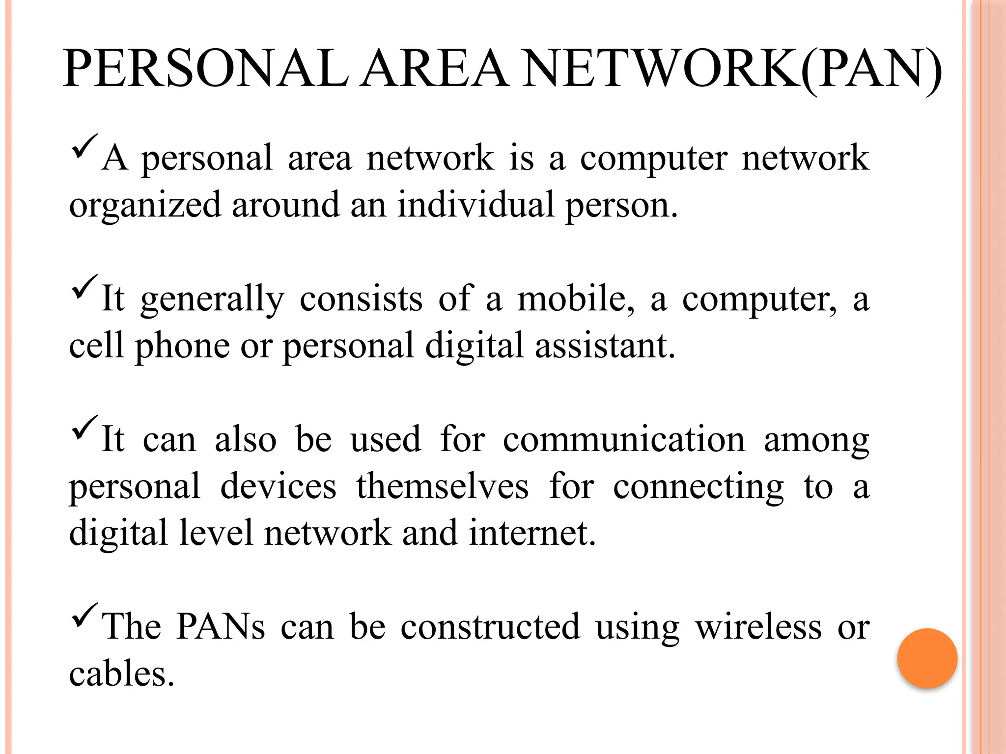 PERSONAL AREA NETWORK(PAN)
A personal area network is a computer network
organized around an individual person.
It generally consists of a mobile, a computer, a
cell phone or personal digital assistant.
It can also be used for communication among
personal devices themselves for connecting to a
digital level network and internet.
The PANs can be constructed using wireless or
cables.
 