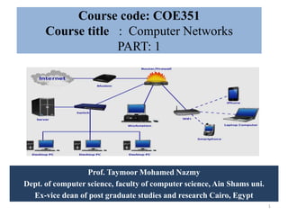 Course code: COE351
Course title : Computer Networks
PART: 1
Prof. Taymoor Mohamed Nazmy
Dept. of computer science, faculty of computer science, Ain Shams uni.
Ex-vice dean of post graduate studies and research Cairo, Egypt
1
 