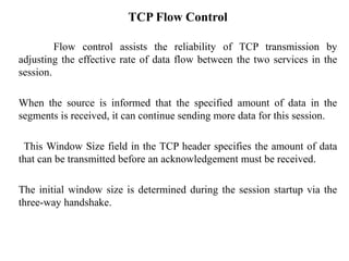 TCP Flow Control
Flow control assists the reliability of TCP transmission by
adjusting the effective rate of data flow between the two services in the
session.
When the source is informed that the specified amount of data in the
segments is received, it can continue sending more data for this session.
This Window Size field in the TCP header specifies the amount of data
that can be transmitted before an acknowledgement must be received.
The initial window size is determined during the session startup via the
three-way handshake.
 