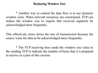 Reducing Window Size
* Another way to control the data flow is to use dynamic
window sizes. When network resources are constrained, TCP can
reduce the window size to require that received segments be
acknowledged more frequently.
This effectively slows down the rate of transmission because the
source waits for data to be acknowledged more frequently.
* The TCP receiving host sends the window size value to
the sending TCP to indicate the number of bytes that it is prepared
to receive as a part of this session.
 