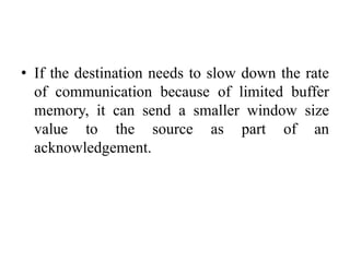 • If the destination needs to slow down the rate
of communication because of limited buffer
memory, it can send a smaller window size
value to the source as part of an
acknowledgement.
 