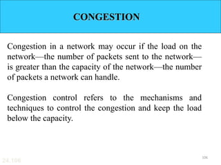 24.106
CONGESTION
Congestion in a network may occur if the load on the
network—the number of packets sent to the network—
is greater than the capacity of the network—the number
of packets a network can handle.
Congestion control refers to the mechanisms and
techniques to control the congestion and keep the load
below the capacity.
106
 