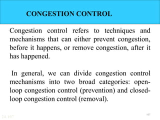 24.107
CONGESTION CONTROL
Congestion control refers to techniques and
mechanisms that can either prevent congestion,
before it happens, or remove congestion, after it
has happened.
In general, we can divide congestion control
mechanisms into two broad categories: open-
loop congestion control (prevention) and closed-
loop congestion control (removal).
107
 