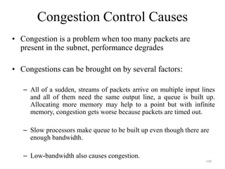 109
Congestion Control Causes
• Congestion is a problem when too many packets are
present in the subnet, performance degrades
• Congestions can be brought on by several factors:
– All of a sudden, streams of packets arrive on multiple input lines
and all of them need the same output line, a queue is built up.
Allocating more memory may help to a point but with infinite
memory, congestion gets worse because packets are timed out.
– Slow processors make queue to be built up even though there are
enough bandwidth.
– Low-bandwidth also causes congestion.
 