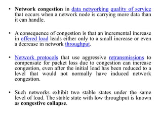 • Network congestion in data networking quality of service
that occurs when a network node is carrying more data than
it can handle.
• A consequence of congestion is that an incremental increase
in offered load leads either only to a small increase or even
a decrease in network throughput.
• Network protocols that use aggressive retransmissions to
compensate for packet loss due to congestion can increase
congestion, even after the initial load has been reduced to a
level that would not normally have induced network
congestion.
• Such networks exhibit two stable states under the same
level of load. The stable state with low throughput is known
as congestive collapse.
 