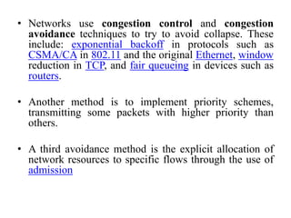 • Networks use congestion control and congestion
avoidance techniques to try to avoid collapse. These
include: exponential backoff in protocols such as
CSMA/CA in 802.11 and the original Ethernet, window
reduction in TCP, and fair queueing in devices such as
routers.
• Another method is to implement priority schemes,
transmitting some packets with higher priority than
others.
• A third avoidance method is the explicit allocation of
network resources to specific flows through the use of
admission
 