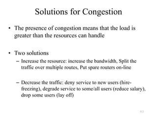 112
Solutions for Congestion
• The presence of congestion means that the load is
greater than the resources can handle
• Two solutions
– Increase the resource: increase the bandwidth, Split the
traffic over multiple routes, Put spare routers on-line
– Decrease the traffic: deny service to new users (hire-
freezing), degrade service to some/all users (reduce salary),
drop some users (lay off)
 