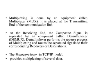 • Multiplexing is done by an equipment called
Multiplexer (MUX). It is placed at the Transmitting
End of the communication link.
• At the Receiving End, the Composite Signal is
separated by an equipment called Demultiplexer
(DEMUX). Demultiplexer performs the reverse process
of Multiplexing and routes the separated signals to their
corresponding Receivers or Destinations.
• The Transport layer in TCP/IP model,
• provides multiplexing of several data.
 
