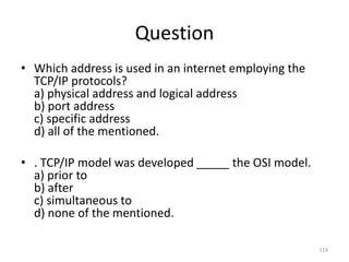 Question
• Which address is used in an internet employing the
TCP/IP protocols?
a) physical address and logical address
b) port address
c) specific address
d) all of the mentioned.
• . TCP/IP model was developed _____ the OSI model.
a) prior to
b) after
c) simultaneous to
d) none of the mentioned.
119
 