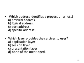 • Which address identifies a process on a host?
a) physical address
b) logical address
c) port address
d) specific address.
• Which layer provides the services to user?
a) application layer
b) session layer
c) presentation layer
d) none of the mentioned.
120
 