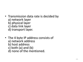 • Transmission data rate is decided by
a) network layer
b) physical layer
c) data link layer
d) transport layer.
• The 4 byte IP address consists of
a) network address
b) host address
c) both (a) and (b)
d) none of the mentioned.
121
 