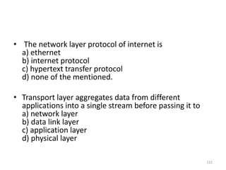 • The network layer protocol of internet is
a) ethernet
b) internet protocol
c) hypertext transfer protocol
d) none of the mentioned.
• Transport layer aggregates data from different
applications into a single stream before passing it to
a) network layer
b) data link layer
c) application layer
d) physical layer
122
 
