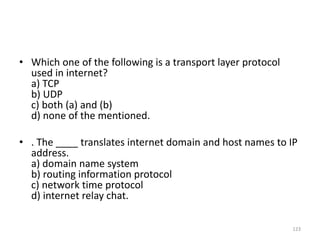 • Which one of the following is a transport layer protocol
used in internet?
a) TCP
b) UDP
c) both (a) and (b)
d) none of the mentioned.
• . The ____ translates internet domain and host names to IP
address.
a) domain name system
b) routing information protocol
c) network time protocol
d) internet relay chat.
123
 